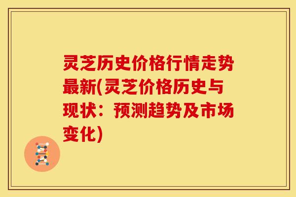 灵芝历史价格行情走势新(灵芝价格历史与现状：预测趋势及市场变化)