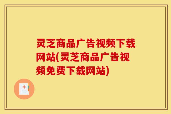 灵芝商品广告视频下载网站(灵芝商品广告视频免费下载网站) 灵芝商品广告视频下载网站(灵芝商品广告视频免费下载网站)