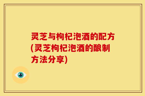 灵芝与枸杞泡酒的配方(灵芝枸杞泡酒的酿制方法分享) 灵芝与枸杞泡酒的配方(灵芝枸杞泡酒的酿制方法分享)