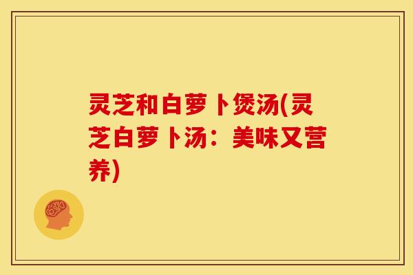 灵芝和白萝卜煲汤(灵芝白萝卜汤:美味又营养) 灵芝和白萝卜煲汤(灵芝白萝卜汤:美味又营养)