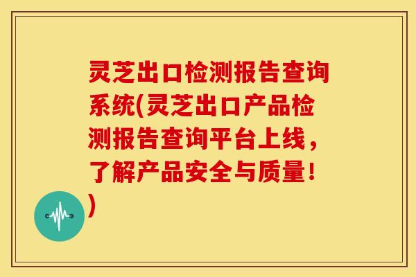 灵芝出口检测报告查询系统(灵芝出口产品检测报告查询平台上线,了解产品安全与质量!) 灵芝出口检测报告查询系统(灵芝出口产品检测报告查询平台上线,了解产品安全与质量!)