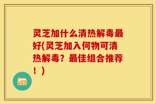 灵芝加什么清热好(灵芝加入何物可清热？佳组合推荐！)