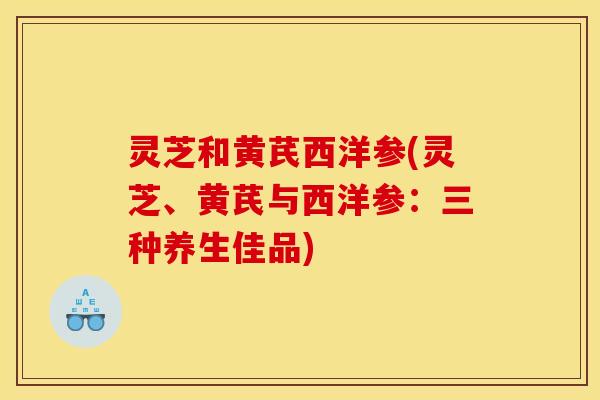 灵芝和黄芪西洋参(灵芝、黄芪与西洋参:三种养生佳品) 灵芝和黄芪西洋参(灵芝、黄芪与西洋参:三种养生佳品)
