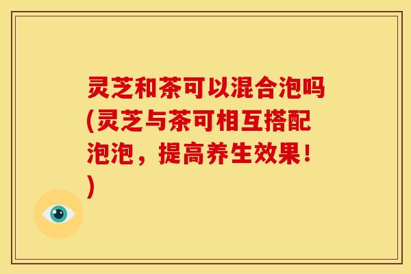 灵芝和茶可以混合泡吗(灵芝与茶可相互搭配泡泡，提高养生效果！)