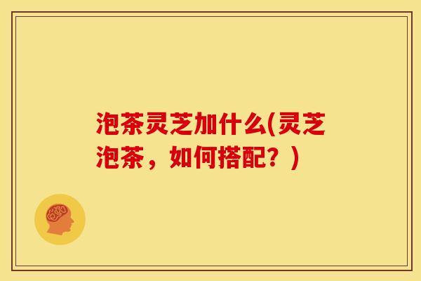 泡茶灵芝加什么(灵芝泡茶，如何搭配？)