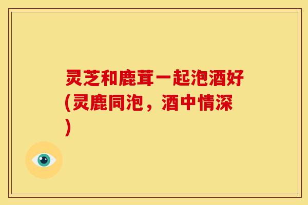 灵芝和鹿茸一起泡酒好(灵鹿同泡，酒中情深)