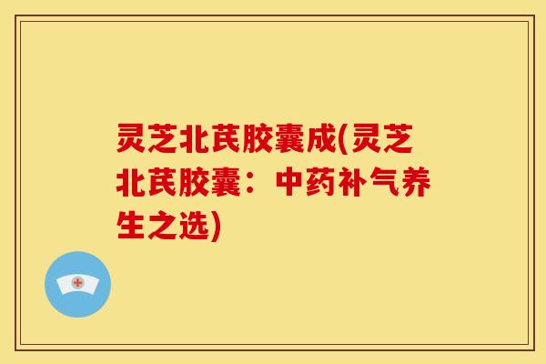 灵芝北芪胶囊成(灵芝北芪胶囊：养生之选)