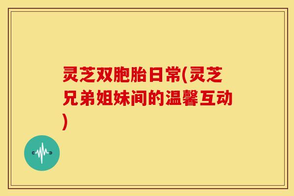 灵芝双胞胎日常(灵芝兄弟姐妹间的温馨互动) 灵芝双胞胎日常(灵芝兄弟姐妹间的温馨互动)