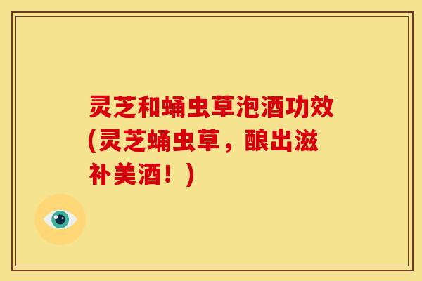 灵芝和蛹虫草泡酒功效(灵芝蛹虫草,酿出滋补美酒!) 灵芝和蛹虫草泡酒功效(灵芝蛹虫草,酿出滋补美酒!)