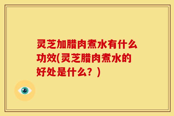 灵芝加腊肉煮水有什么功效(灵芝腊肉煮水的好处是什么?) 灵芝加腊肉煮水有什么功效(灵芝腊肉煮水的好处是什么?)