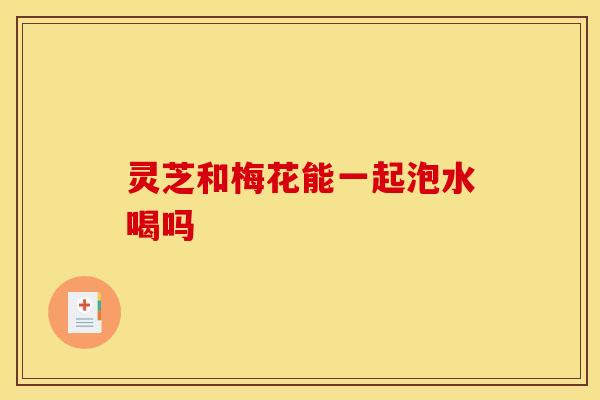 灵芝和梅花能一起泡水喝吗 灵芝和梅花能一起泡水喝吗