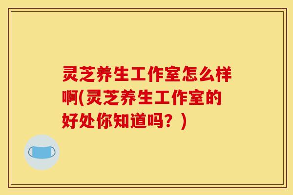灵芝养生工作室怎么样啊(灵芝养生工作室的好处你知道吗?) 灵芝养生工作室怎么样啊(灵芝养生工作室的好处你知道吗?)