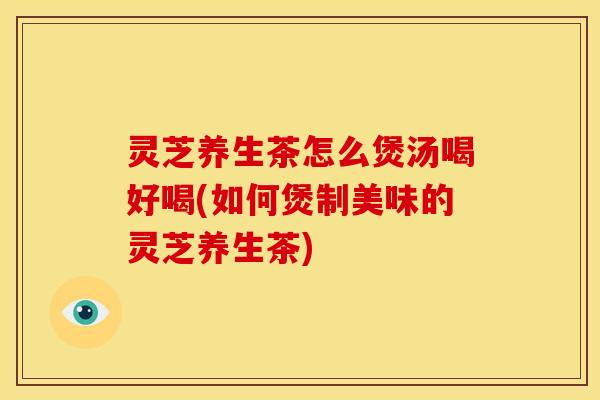 灵芝养生茶怎么煲汤喝好喝(如何煲制美味的灵芝养生茶) 灵芝养生茶怎么煲汤喝好喝(如何煲制美味的灵芝养生茶)