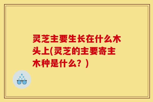 灵芝主要生长在什么木头上(灵芝的主要寄主木种是什么?) 灵芝主要生长在什么木头上(灵芝的主要寄主木种是什么?)