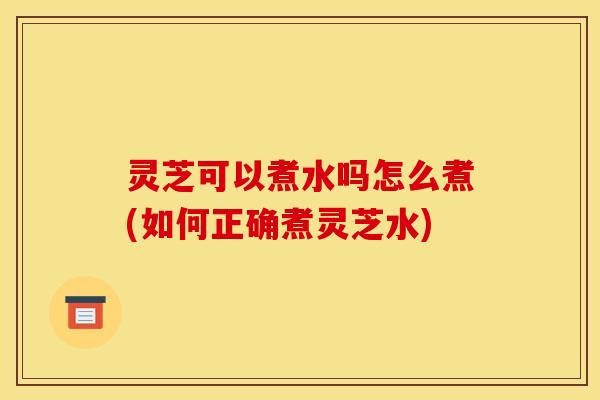 灵芝可以煮水吗怎么煮(如何正确煮灵芝水) 灵芝可以煮水吗怎么煮(如何正确煮灵芝水)