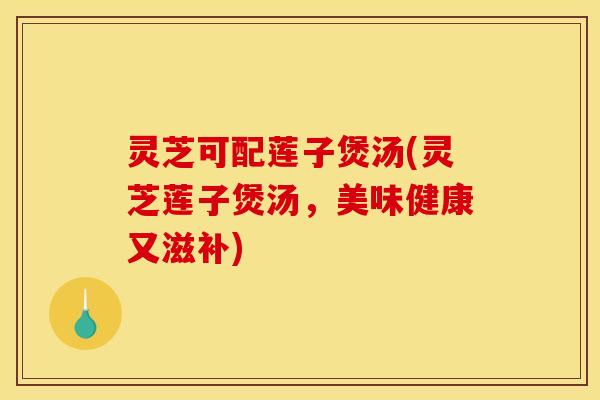 灵芝可配莲子煲汤(灵芝莲子煲汤，美味健康又滋补)
