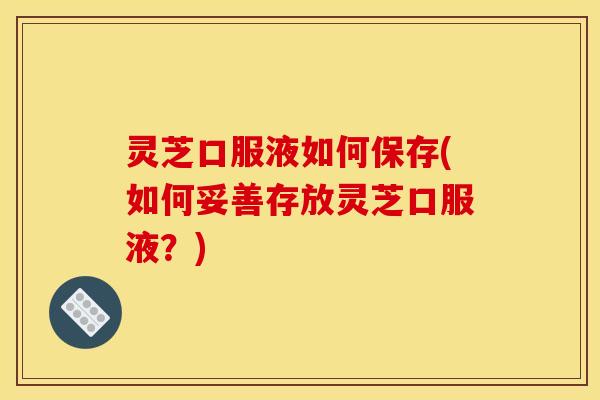 灵芝口服液如何保存(如何妥善存放灵芝口服液?) 灵芝口服液如何保存(如何妥善存放灵芝口服液?)