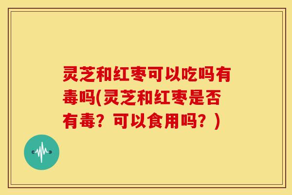 灵芝和红枣可以吃吗有毒吗(灵芝和红枣是否有毒?可以食用吗?) 灵芝和红枣可以吃吗有毒吗(灵芝和红枣是否有毒?可以食用吗?)