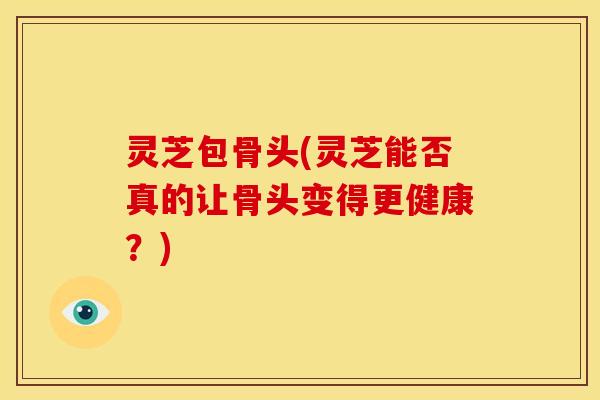 灵芝包骨头(灵芝能否真的让骨头变得更健康？)