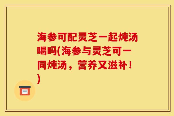 海参可配灵芝一起炖汤喝吗(海参与灵芝可一同炖汤，营养又滋补！)