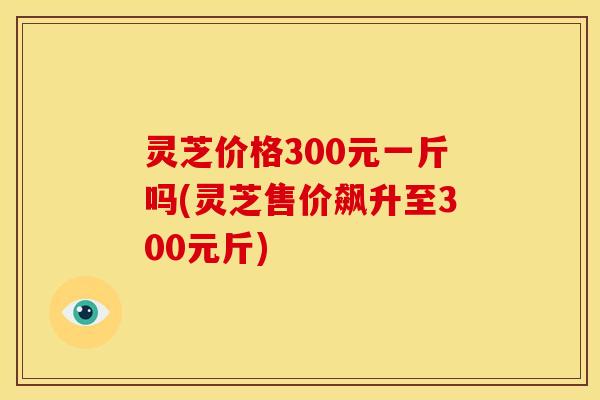 灵芝价格300元一斤吗(灵芝售价飙升至300元斤)
