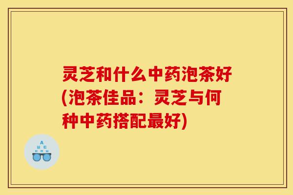 灵芝和什么泡茶好(泡茶佳品:灵芝与何种搭配好) 灵芝和什么泡茶好(泡茶佳品:灵芝与何种搭配好)