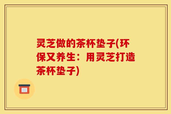灵芝做的茶杯垫子(环保又养生:用灵芝打造茶杯垫子) 灵芝做的茶杯垫子(环保又养生:用灵芝打造茶杯垫子)