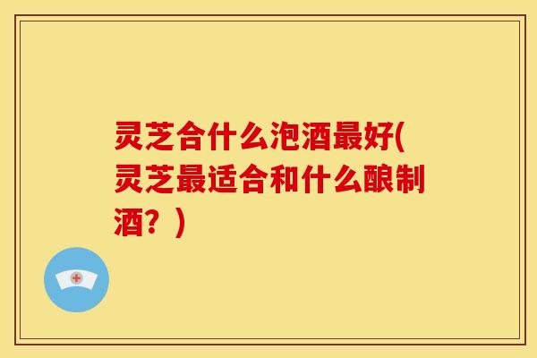 灵芝合什么泡酒好(灵芝适合和什么酿制酒?) 灵芝合什么泡酒好(灵芝适合和什么酿制酒?)