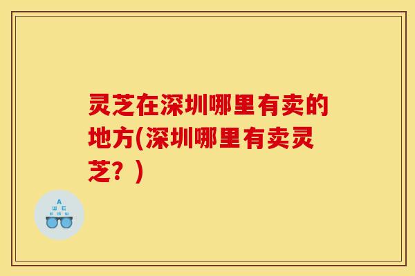 灵芝在深圳哪里有卖的地方(深圳哪里有卖灵芝?) 灵芝在深圳哪里有卖的地方(深圳哪里有卖灵芝?)