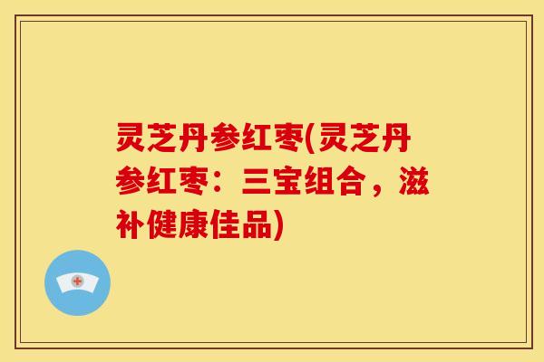 灵芝丹参红枣(灵芝丹参红枣:三宝组合,滋补健康佳品) 灵芝丹参红枣(灵芝丹参红枣:三宝组合,滋补健康佳品)