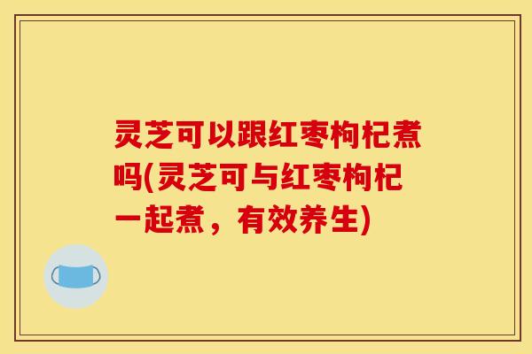灵芝可以跟红枣枸杞煮吗(灵芝可与红枣枸杞一起煮,有效养生) 灵芝可以跟红枣枸杞煮吗(灵芝可与红枣枸杞一起煮,有效养生)