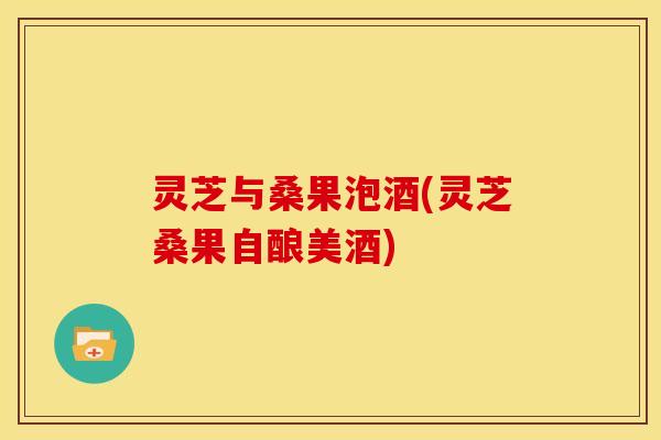 灵芝与桑果泡酒(灵芝桑果自酿美酒)