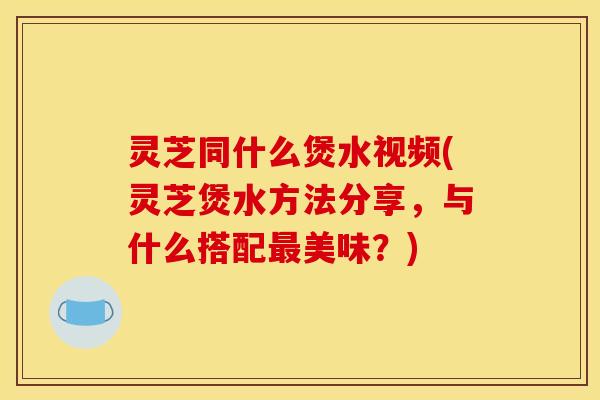 灵芝同什么煲水视频(灵芝煲水方法分享,与什么搭配美味?) 灵芝同什么煲水视频(灵芝煲水方法分享,与什么搭配美味?)