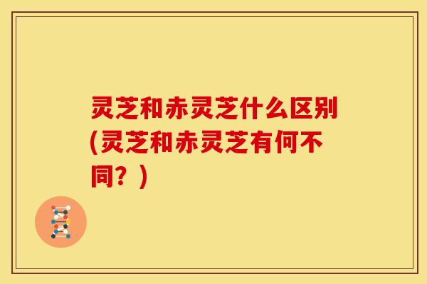 灵芝和赤灵芝什么区别(灵芝和赤灵芝有何不同?) 灵芝和赤灵芝什么区别(灵芝和赤灵芝有何不同?)