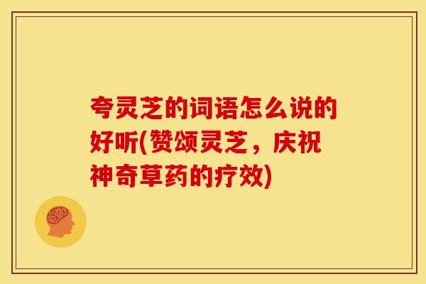 夸灵芝的词语怎么说的好听(赞颂灵芝,庆祝神奇草药的疗效) 夸灵芝的词语怎么说的好听(赞颂灵芝,庆祝神奇草药的疗效)