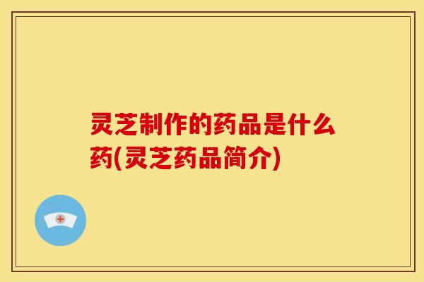 灵芝制作的药品是什么药(灵芝药品简介) 灵芝制作的药品是什么药(灵芝药品简介)
