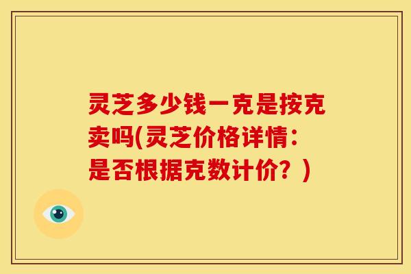 灵芝多少钱一克是按克卖吗(灵芝价格详情:是否根据克数计价?) 灵芝多少钱一克是按克卖吗(灵芝价格详情:是否根据克数计价?)