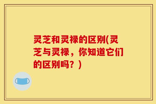 灵芝和灵禄的区别(灵芝与灵禄，你知道它们的区别吗？)
