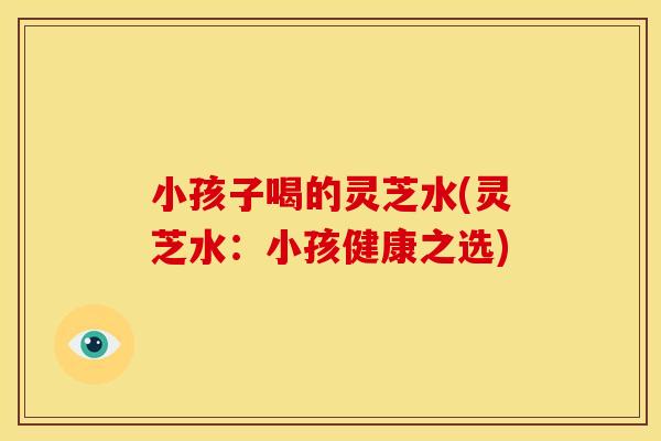 小孩子喝的灵芝水(灵芝水:小孩健康之选) 小孩子喝的灵芝水(灵芝水:小孩健康之选)