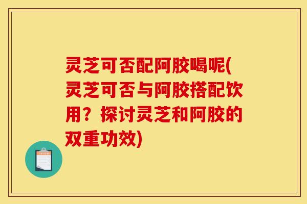 灵芝可否配阿胶喝呢(灵芝可否与阿胶搭配饮用?探讨灵芝和阿胶的双重功效) 灵芝可否配阿胶喝呢(灵芝可否与阿胶搭配饮用?探讨灵芝和阿胶的双重功效)