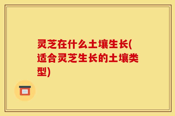 灵芝在什么土壤生长(适合灵芝生长的土壤类型) 灵芝在什么土壤生长(适合灵芝生长的土壤类型)
