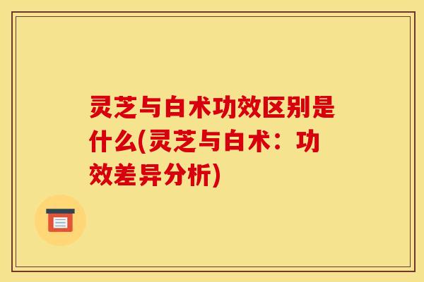 灵芝与白术功效区别是什么(灵芝与白术:功效差异分析) 灵芝与白术功效区别是什么(灵芝与白术:功效差异分析)