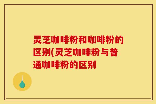灵芝咖啡粉和咖啡粉的区别(灵芝咖啡粉与普通咖啡粉的区别