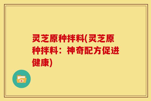 灵芝原种拌料(灵芝原种拌料:神奇配方促进健康) 灵芝原种拌料(灵芝原种拌料:神奇配方促进健康)