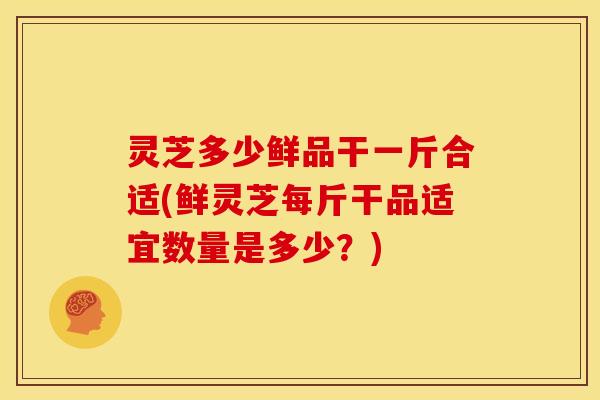 灵芝多少鲜品干一斤合适(鲜灵芝每斤干品适宜数量是多少?) 灵芝多少鲜品干一斤合适(鲜灵芝每斤干品适宜数量是多少?)