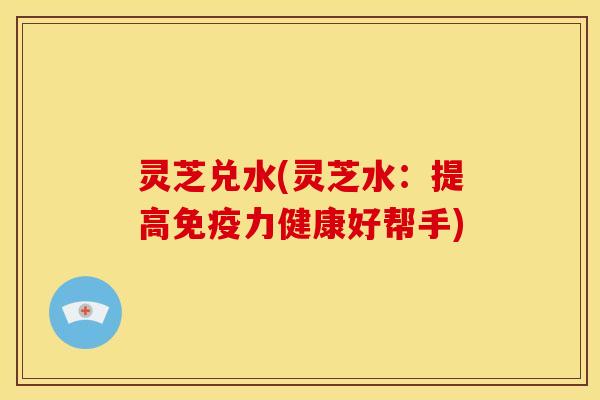灵芝兑水(灵芝水:提高免疫力健康好帮手) 灵芝兑水(灵芝水:提高免疫力健康好帮手)