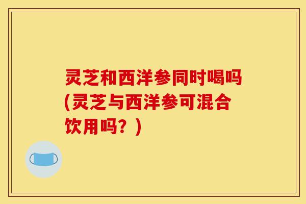 灵芝和西洋参同时喝吗(灵芝与西洋参可混合饮用吗?) 灵芝和西洋参同时喝吗(灵芝与西洋参可混合饮用吗?)