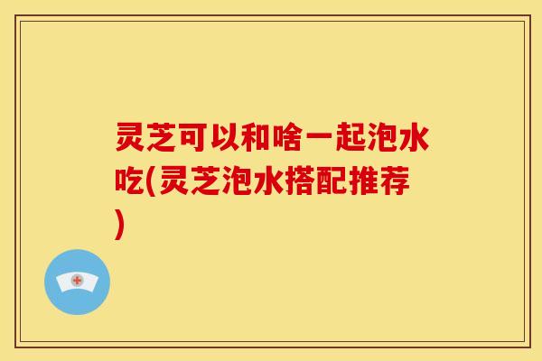 灵芝可以和啥一起泡水吃(灵芝泡水搭配推荐) 灵芝可以和啥一起泡水吃(灵芝泡水搭配推荐)