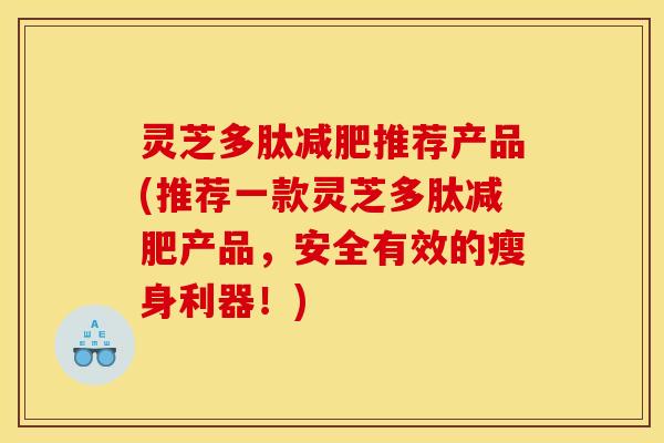 灵芝多肽推荐产品(推荐一款灵芝多肽产品,安全有效的瘦身利器!) 灵芝多肽推荐产品(推荐一款灵芝多肽产品,安全有效的瘦身利器!)