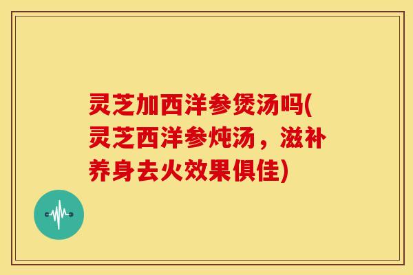 灵芝加西洋参煲汤吗(灵芝西洋参炖汤,滋补养身去火效果俱佳) 灵芝加西洋参煲汤吗(灵芝西洋参炖汤,滋补养身去火效果俱佳)